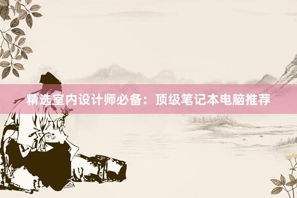 精选室内设计师必备：顶级笔记本电脑推荐